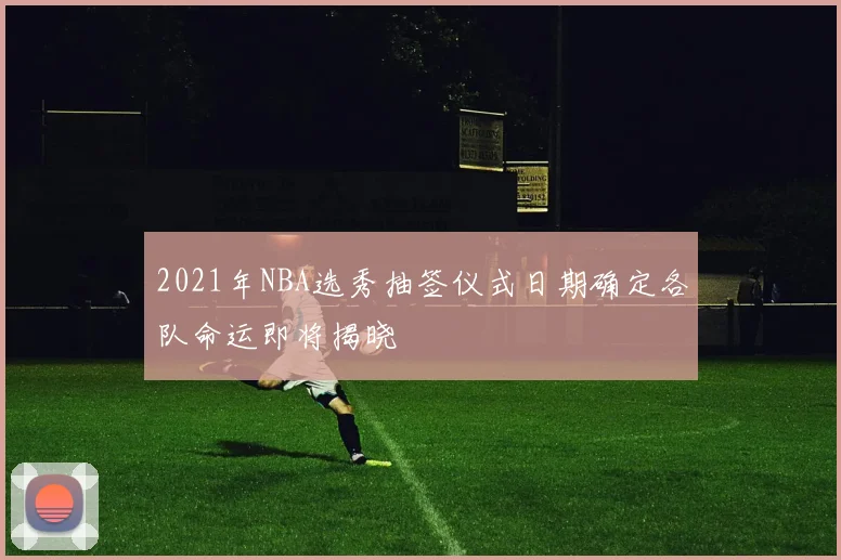 2021年NBA选秀抽签仪式日期确定各队命运即将揭晓