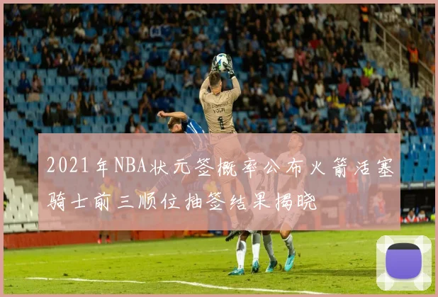 2021年NBA状元签概率公布火箭活塞骑士前三顺位抽签结果揭晓