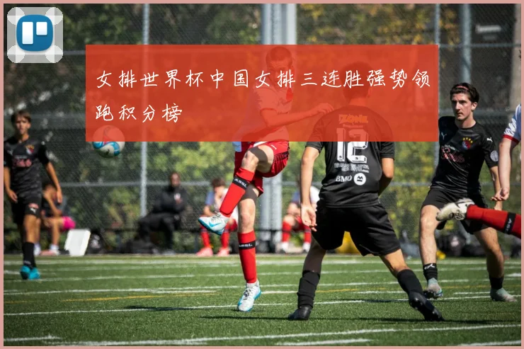 女排世界杯中国女排三连胜强势领跑积分榜