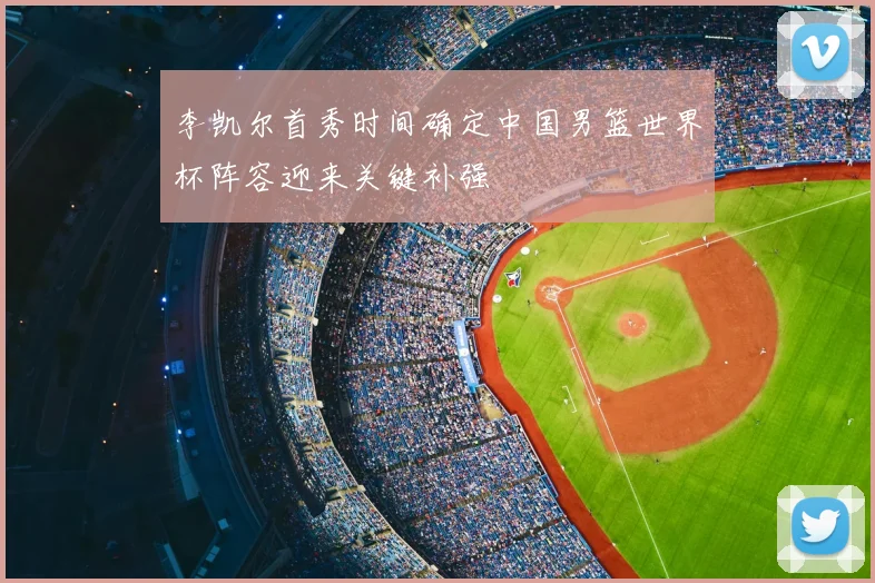 李凯尔首秀时间确定中国男篮世界杯阵容迎来关键补强