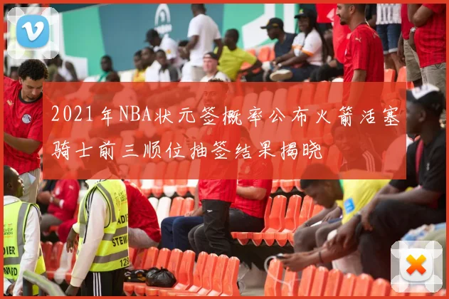 2021年NBA状元签概率公布火箭活塞骑士前三顺位抽签结果揭晓