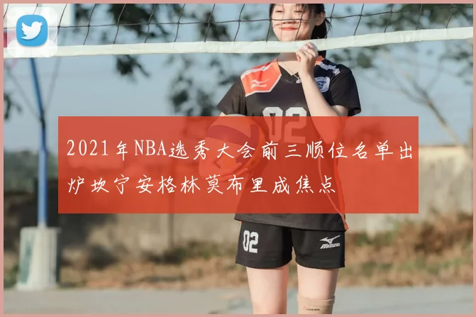 2021年NBA选秀大会前三顺位名单出炉坎宁安格林莫布里成焦点