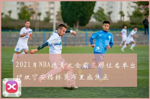 2021年NBA选秀大会前三顺位名单出炉坎宁安格林莫布里成焦点