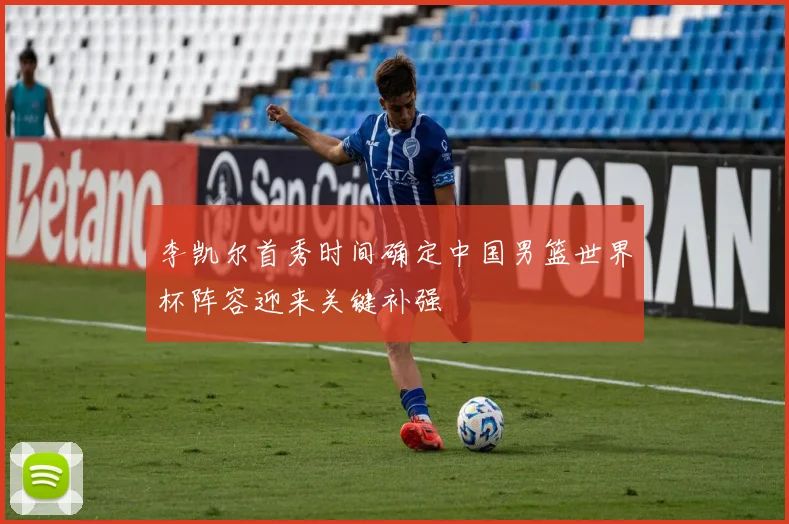 李凯尔首秀时间确定中国男篮世界杯阵容迎来关键补强