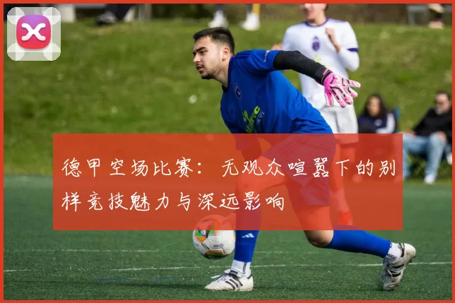 德甲空场比赛：无观众喧嚣下的别样竞技魅力与深远影响